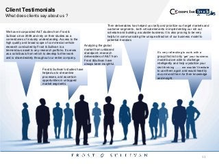 Client Testimonials
What does clients say about us ?
We have incorporated A&T studies from Frost &
Sullivan since 2008 and rely on their studies as a
cornerstones of industry understanding. Access to the
high quality and broad scope of commercial vehicle
research conducted by Frost & Sullivan is a
tremendous asset to any research portfolio. It serves
as a solid basis from which to develop further work
and is shared widely throughout our entire company.
Their deliverables has helped us clarify and prioritize our target markets and
customer segments , both critical elements in implementing our roll out
schedule and building a scalable business. It is also proving to be very
helpful in communicating the unique attraction of our business model to
potential investors
Analyzing the global
market from unbiased
standpoint; research
deliverables of A&T from
Frost &Sullivan have
always been insightful.
Frost & Sullivan's studies have
helped us to streamline
processes, and ascertain
opportunities in untapped
market segments
It‟s very refreshing to work with a
group that not only „get‟ your business
model but are able to challenge
intelligently and help crystallize your
own thinking …… we wouldn‟t hesitate
to use them again and would heartily
recommend them for their knowledge
and insight.
11
 