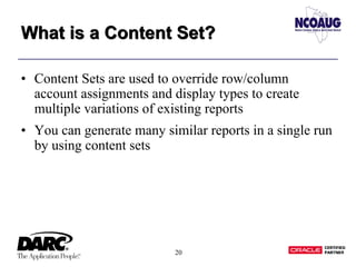 20
What is a Content Set?What is a Content Set?
• Content Sets are used to override row/column
account assignments and display types to create
multiple variations of existing reports
• You can generate many similar reports in a single run
by using content sets
 