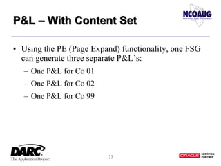 22
P&L – With Content SetP&L – With Content Set
• Using the PE (Page Expand) functionality, one FSG
can generate three separate P&L’s:
– One P&L for Co 01
– One P&L for Co 02
– One P&L for Co 99
 