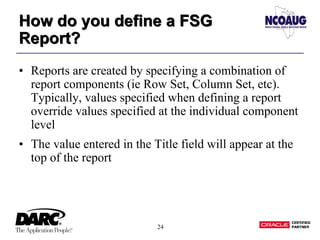 24
How do you define a FSG
Report?
How do you define a FSG
Report?
• Reports are created by specifying a combination of
report components (ie Row Set, Column Set, etc).
Typically, values specified when defining a report
override values specified at the individual component
level
• The value entered in the Title field will appear at the
top of the report
 