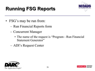 26
Running FSG ReportsRunning FSG Reports
• FSG’s may be run from:
– Run Financial Reports form
– Concurrent Manager
• The name of the request is “Program - Run Financial
Statement Generator”
– ADI’s Request Center
 