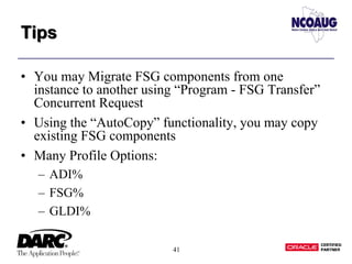 41
TipsTips
• You may Migrate FSG components from one
instance to another using “Program - FSG Transfer”
Concurrent Request
• Using the “AutoCopy” functionality, you may copy
existing FSG components
• Many Profile Options:
– ADI%
– FSG%
– GLDI%
 