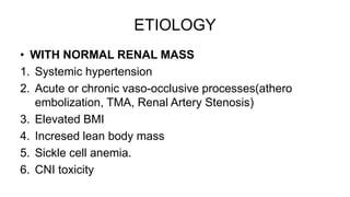 ETIOLOGY
• WITH NORMAL RENAL MASS
1. Systemic hypertension
2. Acute or chronic vaso-occlusive processes(athero
embolization, TMA, Renal Artery Stenosis)
3. Elevated BMI
4. Incresed lean body mass
5. Sickle cell anemia.
6. CNI toxicity
 