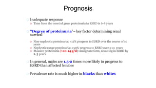 Prognosis
Inadequate response
 Time from the onset of gross proteinuria to ESRD is 6-8 years
“Degree of proteinuria”– key factor determining renal
survival
 Non-nephrotic proteinuria: <15% progress to ESRD over the course of 10
years
 Nephrotic range proteinuria: ≥50% progress to ESRD over 5-10 years
 Massive proteinuria (>10-14 g/d): malignant form, resulting in ESRD by
2-3 years
In general, males are 1.5-2 times more likely to progress to
ESRD than affected females
Prevalence rate is much higher in blacks than whites
 