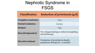 Nephrotic Syndrome in
FSGS
Classification Reduction of proteinuria (g/d)
Complete remission <0.3
Partial remission 0.3-3.5
Relapse >3.5
Steroid-dependent
Two relapses during 2 weeks of completing
steroid therapy
Steroid-resistant
Persistence of proteinuria despite
prednisone therapy for >4 months
 