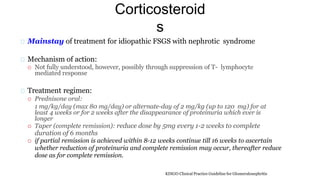 Corticosteroid
s
Mainstay of treatment for idiopathic FSGS with nephrotic syndrome
Mechanism of action:
 Not fully understood, however, possibly through suppression of T- lymphocyte
mediated response
Treatment regimen:
 Prednisone oral:
1 mg/kg/day (max 80 mg/day) or alternate-day of 2 mg/kg (up to 120 mg) for at
least 4 weeks or for 2 weeks after the disappearance of proteinuria which ever is
longer
 Taper (complete remission): reduce dose by 5mg every 1-2 weeks to complete
duration of 6 months
 if partial remission is achieved within 8-12 weeks continue till 16 weeks to ascertain
whether reduction of proteinuria and complete remission may occur, thereafter reduce
dose as for complete remission.
KDIGO Clinical Practice Guideline for Glomerulonephritis
 