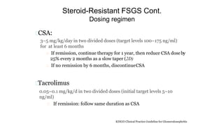 Steroid-Resistant FSGS Cont.
Dosing regimen
CSA:
3–5 mg/kg/day in two divided doses (target levels 100–175 ng/ml)
for at least 6 months
If remission, continue therapy for 1 year, then reduce CSA doseby
25% every 2 months as a slow taper (2D)
If no remission by 6 months, discontinueCSA
Tacrolimus
0.05–0.1 mg/kg/d in two divided doses (initial target levels 5–10
ng/ml)
If remission: follow same duration as CSA
KDIGO Clinical Practice Guideline for Glomerulonephritis
 