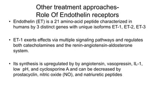 Other treatment approaches-
Role Of Endothelin receptors
• Endothelin (ET) is a 21 amino-acid peptide characterized in
humans by 3 distinct genes with unique isoforms ET-1, ET-2, ET-3
• ET-1 exerts effects via multiple signaling pathways and regulates
both catecholamines and the renin-angiotensin-aldosterone
system.
• Its synthesis is upregulated by by angiotensin, vasopressin, IL-1,
low pH, and cyclosporine A and can be decreased by
prostacyclin, nitric oxide (NO), and natriuretic peptides
 