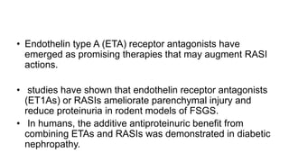 • Endothelin type A (ETA) receptor antagonists have
emerged as promising therapies that may augment RASI
actions.
• studies have shown that endothelin receptor antagonists
(ET1As) or RASIs ameliorate parenchymal injury and
reduce proteinuria in rodent models of FSGS.
• In humans, the additive antiproteinuric benefit from
combining ETAs and RASIs was demonstrated in diabetic
nephropathy.
 
