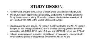 STUDY DESIGN:
• Randomized, Double-blind, Active-Control, Dose-Escalation Study (DUET)
• The DUET study, approved as an ancillary study by the Nephrotic Syndrome
Study Network cohort study,22 enrolled patients at 44 sites between April of
2014 and April of 2016 in the United States and Europe
• Eligible patients were aged 8–75 years in the United States and 18–75 years in
Europe; all had biopsy-proven FSGS or a disease-causing genetic mutation
associated with FSGS, UP/C ratio >1.0 g/g, and eGFR>30 ml/min per 1.73 m2
• patients were screened to confirm eligibility and, if necessary, underwent a 2-
week washout period to discontinue prescribed ARBs or ACEIs.
 