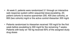 • At week 0, patients were randomized 3:1 through an interactive
web response system within sequential dose-escalating, 20-
patient cohorts to receive sparsentan 200, 400 (two cohorts), or
800 (two cohorts) mg/d or the active control irbesartan 300 mg/d.
• Patients randomized to irbesartan received 150 mg/d for the first
week before escalating to 300 mg/d for the remaining 7 weeks.
Patients with body wt <50 kg received 50% of the assigned study
drug doses
 