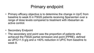 Primary endpoint
• Primary efficacy objective is to determine the change in Up/C from
baseline to week 8 in FSGS patients receiving Sparsentan over a
range of dose levels compared to treatment with irbesartan as
active control.
• Secondary Endpoint
• The secondary end point was the proportion of patients who
achieved the FSGS partial remission end point (FPRE), defined
as UP/C<1.5 g/g and a >40% reduction in UP/C from baseline to
week 8.
 