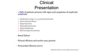 Clinical
Presentation
>70% of patients present with signs and symptoms of nephrotic
syndrome
 Nephrotic range (>3.5 g/d) proteinuria
 Generalized edema
 Hypertension
 Hypoalbuminemia
 Hyperlipidemia
 Microscopic hematuria
Renal failure
Pleural effusion and ascites may present
Pericardial effusion (rare)
Stephen M. Korbet J Am Soc Nephrol 2012;23:1769-77
 