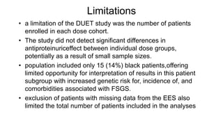 Limitations
• a limitation of the DUET study was the number of patients
enrolled in each dose cohort.
• The study did not detect significant differences in
antiproteinuriceffect between individual dose groups,
potentially as a result of small sample sizes.
• population included only 15 (14%) black patients,offering
limited opportunity for interpretation of results in this patient
subgroup with increased genetic risk for, incidence of, and
comorbidities associated with FSGS.
• exclusion of patients with missing data from the EES also
limited the total number of patients included in the analyses
 