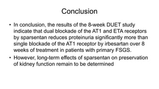 Conclusion
• In conclusion, the results of the 8-week DUET study
indicate that dual blockade of the AT1 and ETA receptors
by sparsentan reduces proteinuria significantly more than
single blockade of the AT1 receptor by irbesartan over 8
weeks of treatment in patients with primary FSGS.
• However, long-term effects of sparsentan on preservation
of kidney function remain to be determined
 