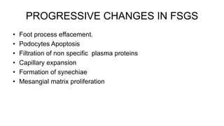 PROGRESSIVE CHANGES IN FSGS
• Foot process effacement.
• Podocytes Apoptosis
• Filtration of non specific plasma proteins
• Capillary expansion
• Formation of synechiae
• Mesangial matrix proliferation
 