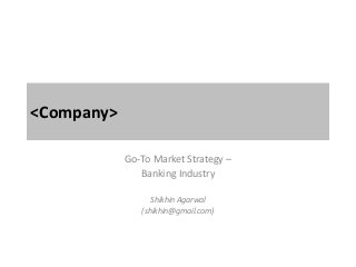 <Company>
Go-To Market Strategy –
Banking Industry
Shikhin Agarwal
(shikhin@gmail.com)
 