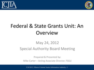 Federal & State Grants Unit: An
           Overview
            May 24, 2012
   Special Authority Board Meeting
              Prepared & Presented by:
     Mike Carter – Acting Associate Director, FSGU

       5/24/2012 | Illinois Criminal Justice Information Authority | 1
 