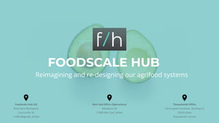 FOODSCALE HUB
Reimagining and re-designing our agrifood systems
Foodscale Hub HQ
Nova Iskra Workspace
Cara Uroša 18
11000 Belgrade, Serbia
Novi Sad Oﬃce (Operations)
Balzakova 20
21000 Novi Sad, Serbia
Thessaloniki Oﬃce
Technopolis Incubator, Building C2
55535 Pylea
Thessaloniki, Greece
 