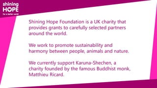 Shining Hope Foundation is a UK charity that
provides grants to carefully selected partners
around the world.
We work to promote sustainability and
harmony between people, animals and nature.
We currently support Karuna-Shechen, a
charity founded by the famous Buddhist monk,
Matthieu Ricard.
 