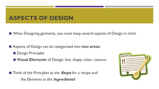 ASPECTS OF DESIGN
◼ When Designing garments, you must keep several aspects of Design in mind.
◼ Aspects of Design can be categorized into two areas:
◼ Design Principles
◼ Visual Elements of Design: line, shape, color, texture
◼ Think of the Principles as the Steps for a recipe and
the Elements as the Ingredients!
 