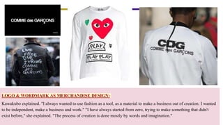 LOGO & WORDMARK AS MERCHANDISE DESIGN:
Kawakubo explained. "I always wanted to use fashion as a tool, as a material to make a business out of creation. I wanted
to be independent, make a business and work." "I have always started from zero, trying to make something that didn't
exist before," she explained. "The process of creation is done mostly by words and imagination."
 