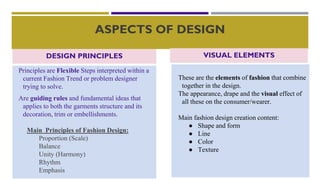 ASPECTS OF DESIGN
Principles are Flexible Steps interpreted within a
current Fashion Trend or problem designer
trying to solve.
Are guiding rules and fundamental ideas that
applies to both the garments structure and its
decoration, trim or embellishments.
Main Principles of Fashion Design:
Proportion (Scale)
Balance
Unity (Harmony)
Rhythm
Emphasis
These are the elements of fashion that combine
together in the design.
The appearance, drape and the visual effect of
all these on the consumer/wearer.
Main fashion design creation content:
● Shape and form
● Line
● Color
● Texture
VISUAL ELEMENTS
DESIGN PRINCIPLES
 