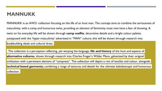 MANNUKK
MANNUKK is an AW21 collection focusing on the life of an Inuit man. The concept aims to combine the seriousness of
masculinity, with a camp and humorous twist, providing an element of femininity most men have a fear of showing. A
twist on his everyday life will be shown through camp outfits, decorative details and a bright colour palette,
juxtaposed with the ‘hyper-masculinity’ advertised in “MAN” culture; this will be shown through research into
bodybuilding ideals and cultural dress.
. The collection is a perception reflecting, yet warping the language, life and history of the Inuit and aspects of
alternative cultures, shown through research into Charles Freger’s Wilder Mann, galvanized by their original
civilisation with a persistent element of “campness”. The collection will depict a riot of textiles and colour, alongside
technical based garments; combining a range of textures and details for the ultimate kaleidoscopic and humorous
collection.
 
