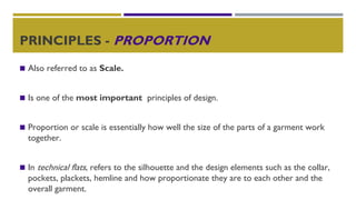 PRINCIPLES - PROPORTION
◼ Also referred to as Scale.
◼ Is one of the most important principles of design.
◼ Proportion or scale is essentially how well the size of the parts of a garment work
together.
◼ In technical flats, refers to the silhouette and the design elements such as the collar,
pockets, plackets, hemline and how proportionate they are to each other and the
overall garment.
 