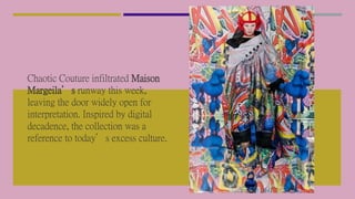 Chaotic Couture infiltrated Maison
Margeila’s runway this week,
leaving the door widely open for
interpretation. Inspired by digital
decadence, the collection was a
reference to today’s excess culture.
 