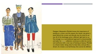 gucci
Designer Alessandro Michele knows the importance of
putting on a show, and this season the viewer was given a
peek behind the curtain and directly into his mind as we
saw all of the backstage action reflected right back at us.
No stranger to a nontraditional approach to showmanship
and style, his Gucci collection continues to defy the norms
and confronts with a new way of looking at beauty. Michele
is a dream-maker doing what he does best, and just like a
dream, he creates a surreal fantasy that cannot be defined.
 