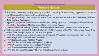 Valentino Garavani
❑ Interested in fashion during primary school in Lombardy, Northern Italy, apprenticed under his
aunt Rosa and local designer Ernestina Salvadeo.
❑ Teenager moved to Paris he studied at the École des Beaux-Arts and at the Chambre Syndicale
de la Couture Parisienne
❑ Apprenticeship with Jean Desses where he used to help style icon countess Jacqueline de Ribes
sketch her dress ideas. He then joined Guy Laroche for 2 years.
❑ 1959 : moved back to Italy opened a couture fashion house in Rome on posh Via Condotti
❑ Valentino's international debut took place in 1962 in Florence at the Pitti Palace was a flooded by
orders from foreign buyers and enthusiastic press.
❑ 1964: The fashion icon, Jackie-O, makes a purchase of 4 Valentino gowns during her year of
mourning for her husband, John Kennedy.
❑ 1967 : Neiman Marcus Fashion Award
❑ 1969: The first Valentino store is opened in Milan.
❑ 1970’s: Valentino opened store in New York City
❑ 1971: Menswear takes center stage at Valentino
❑ 1975: The first Valentino ready-to-wear collection is shown in Paris.
 