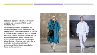 THEME: OUTERWEAR-UTILITARIAN
Utilitarian fashion is stylish, comfortable
versatile and convenient. Think about
functional style.
The interest in utilitarian garments can be
characterized by the sum of the functions that
they can serve. The general inspiration of this style
of clothing derives from work, sports or military
pieces that are both functional and wearable.The
ambition to shape the fashion industry in an
environmentally conscious way with utilitarian
ethics. Designers show interest in utility due to
sustainable textiles, thus reducing the
environmental friction that is caused by fast
fashion and consumerism.
 