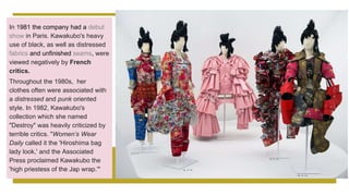 In 1981 the company had a debut
show in Paris. Kawakubo's heavy
use of black, as well as distressed
fabrics and unfinished seams, were
viewed negatively by French
critics.
Throughout the 1980s, her
clothes often were associated with
a distressed and punk oriented
style. In 1982, Kawakubo's
collection which she named
"Destroy" was heavily criticized by
terrible critics. "Women’s Wear
Daily called it the 'Hiroshima bag
lady look,' and the Associated
Press proclaimed Kawakubo the
'high priestess of the Jap wrap.'"
 