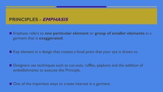 PRINCIPLES - EMPHASIS
◼ Emphasis refers to one particular element or group of smaller elements in a
garment that is exaggerated.
◼ Key element in a design that creates a focal point that your eye is drawn to.
◼ Designers use techniques such as cut-outs, ruffles, peplums and the addition of
embellishments to execute this Principle.
◼ One of the important ways to create interest in a garment.
 