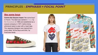 PRINCIPLES - EMPHASIS = FOCAL POINT
like some boys
Comme des Garçons means "like some boys"
in French. The label was started in Tokyo by
Rei Kawakubo in 1969 and established as a
couture company in 1973 before doing
whimsical ready to wear with a heart logo.
The Japanese designer was inspired by a
song called "All the Boys and Girls," by
Francoise Hardy.
 