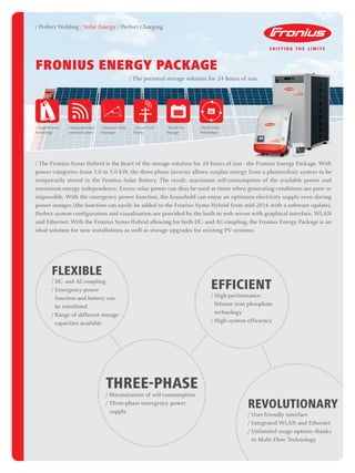 / Perfect Welding / Solar Energy / Perfect Charging
/
/
/
/
/
/
/
//////////
/
/
/
/
/
/
/
/
/
/
FRONIUS ENERGY PACKAGE
/ The personal storage solution for 24 hours of sun.
/ The Fronius Symo Hybrid is the heart of the storage solution for 24 hours of sun - the Fronius Energy Package. With
power categories from 3.0 to 5.0 kW, the three-phase inverter allows surplus energy from a photovoltaic system to be
temporarily stored in the Fronius Solar Battery. The result: maximum self-consumption of the available power and
maximum energy independence. Excess solar power can thus be used at times when generating conditions are poor or
impossible. With the emergency power function, the household can enjoy an optimum electricity supply even during
power outages (the function can easily be added to the Fronius Symo Hybrid from mid-2016 with a software update).
Perfect system configuration and visualisation are provided by the built-in web server with graphical interface, WLAN
and Ethernet. With the Fronius Symo Hybrid allowing for both DC- and AC-coupling, the Fronius Energy Package is an
ideal solution for new installations as well as storage upgrades for existing PV systems.
/
/
/
/
/
/
/
/
/
/
/ / / / / / / / / / / / / / / / / / / / /
/
/
/
/
/
/
/
/
/
////////////////////
/
/
/
/
/
/
/
/
/
/////////////////////
/
/
/
/
/
/
/
/
/
///////////////////
FLEXIBLE
/ DC- and AC-coupling
/ Emergency power
function and battery can
be retrofitted
/ Range of different storage
capacities available
/
/ / / / / / / / / / / / / / / / / / / /
/
/
/
/
/
/
/
/
/
/
////////////////////
/
/
/
/
/
/
/
/
/
/////////////////////
/
/
/
/
/
/
/
/
/
////////////////////
/
/
/
/
/
/
/
/
/
EFFICIENT
/ High-performance
lithium iron phosphate
technology
/ High system efficiency
/
/
/
/
/////////////////////////
/
/
/
/
/
/
/
/
/
/
/
/
/
/ / / / / / / / / / / / / / / / / / / / / / / / /
/
/
/
/
/
/
/
/
/
REVOLUTIONARY
/ User-friendly interface
/ Integrated WLAN and Ethernet
/ Unlimited usage options thanks 		
	 to Multi Flow Technology
/
/
/
/
/
/
/
/
/ / / / / / / / / / / / / / / / / / / / / / / /
/
/
/
/
/
/
/
/
/
/
////////////////////////
/
/
/
/
/
/
/
/
/
/
/
///////////////////////
/
/
/
/
/
/
/
/
/
/
/
///////////////////////
/
/
/
THREE-PHASE
/ Maximisation of self-consumption
/ Three-phase emergency power 		
	supply
/ Dynamic Peak
Manager
/ Integrated data
communication
/ Smart Grid
Ready
/ SnapINverter
technology
/ Ready for
Storage
/ Multi Flow
Technology
 