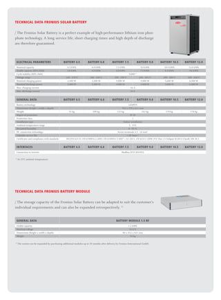 TECHNICAL DATA Fronius Solar Battery
/ The Fronius Solar Battery is a perfect example of high-performance lithium iron phos-
phate technology. A long service life, short charging times and high depth of discharge
are therefore guaranteed.
ELECTRICAL PARAMETERS Battery 4.5 Battery 6.0 Battery 7.5 Battery 9.0 Battery 10.5 Battery 12.0
Nominal capacity 4.5 kWh 6.0 kWh 7.5 kWh 9.0 kWh 10.5 kWh 12.0 kWh
Usable capacity (80% DoD) 3.6 kWh 4.8 kWh 6.0 kWh 7.2 kWh 8.4 kWh 9.6 kWh
Cycle stability (80% DoD) 8,000 1)
Voltage range 120 - 170 V 160 - 230 V 200 - 290 V 240 - 345 V 280 - 400 V 320 - 460 V
Nominal charging power 2,400 W 3,200 W 4,000 W 4,800 W 5,600 W 6,400 W
Nominal discharge power 2,400 W 3,200 W 4,000 W 4,800 W 5,600 W 6,400 W
Max. charging current 16 A
Max. discharge current 16 A
GENERAL DATA Battery 4.5 Battery 6.0 Battery 7.5 Battery 9.0 Battery 10.5 Battery 12.0
Battery technology LiFePO4
Dimensions (height x width x depth) 955 x 570 x 611 mm
Weight 91 kg 108 kg 125 kg 142 kg 159 kg 176 kg
Degree of protection IP 20
Protection class 1
Installation type Indoor installation
Ambient temperature range 5 - 35°C
Permitted humidity 0 - 95 %
DC connection technology Screw terminals 2.5 - 16 mm²
Calendar service life  20 Years 1)
Certificates and compliance with standards IEC/EN 62133; EN 61000-6-2:2005, EN 61000-6-3:2007 + A1:2011, EN 62311:2008, FCC Part 15 Subpart B:2012 ClassB, UN 38.3
INTERFACES Battery 4.5 Battery 6.0 Battery 7.5 Battery 9.0 Battery 10.5 Battery 12.0
Connection to inverter Modbus RTU (RS485)
1)
At 23°C ambient temperature.
TECHNICAL DATA FRONIUS BATTERY MODULE
/ The storage capacity of the Fronius Solar Battery can be adapted to suit the customer‘s
individual requirements and can also be expanded retrospectively. 1)
GENERAL DATA BATTERY MODULE 1.5 RF
Usable capacity 1.2 kWh
Nominal voltage 51.2 V
Dimensions (height x width x depth) 80 x 432 x 421 mm
Weight 18 kg
1)
The system can be expanded by purchasing additional modules up to 30 months after delivery by Fronius International GmbH.
 