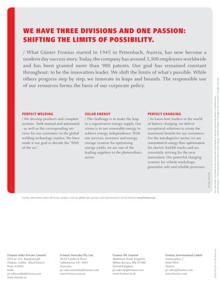 PERFECT CHARGING
/ As know-how leaders in the world
of battery charging, we deliver
exceptional solutions to create the
maximum benefit for our customers.
For the intralogistics sector, we are
committed to energy flow optimisation
for electric forklift trucks and are
constantly striving for the next
innovation. Our powerful charging
systems for vehicle workshops
guarantee safe and reliable processes.
SOLAR ENERGY
/ The challenge is to make the leap
to a regenerative energy supply. Our
vision is to use renewable energy to
achieve energy independence. With
our services, inverters and energy-
storage systems for optimising
energy yields, we are one of the
leading suppliers in the photovoltaics
sector.
PERFECT WELDING
/ We develop products and complete
systems - both manual and automated
- as well as the corresponding ser-
vices for our customers in the global
welding technology market. We have
made it our goal to decode the “DNA
of the arc”.
WE HAVE THREE DIVISIONS AND ONE PASSION:
SHIFTING THE LIMITS OF POSSIBILITY.
/ What Günter Fronius started in 1945 in Pettenbach, Austria, has now become a
modern day success story. Today,the company has around 3,300 employees worldwide
and has been granted more than 900 patents. Our goal has remained constant
throughout: to be the innovation leader. We shift the limits of what’s possible. While
others progress step by step, we innovate in leaps and bounds. The responsible use
of our resources forms the basis of our corporate policy.
Further information about all Fronius products and our global sales partners and representatives can be found at www.fronius.com
Textandimagescorrespondtothecurrentstateoftechnologyatthetimeofprinting.Subjecttomodifications.
Allinformationiswithoutguaranteeinspiteofcarefulediting-liabilityexcluded.Copyright©2011Fronius™.Allrightsreserved.
v05May2015EN
as17
Fronius International GmbH
Froniusplatz 1
4600 Wels
Austria
pv-sales@fronius.com
www.fronius.com
Fronius UK Limited
Maidstone Road, Kingston
Milton Keynes, MK10 0BD
United Kingdom
pv-sales-uk@fronius.com
www.fronius.co.uk
Fronius Australia Pty Ltd.
90-92 Lambeck Drive
Tullamarine VIC 3043
Australia
pv-sales-australia@fronius.com
www.fronius.com.au
Fronius India Private Limited
GAT no 312, Nanekarwadi
Chakan, Taluka - Khed District
Pune 410501
India
pv-sales-india@fronius.com
www.fronius.in
M,06,0176,ENv13Feb2016
 
