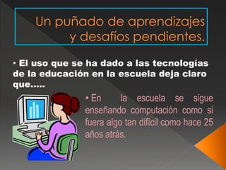 • El uso que se ha dado a las tecnologías 
de la educación en la escuela deja claro 
que….. 
• En la escuela se sigue 
enseñando computación como si 
fuera algo tan difícil como hace 25 
años atrás. 
 