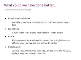 What could we have done better..
● Keep it small and simple
complex systems are harder to secure, don’t carry unnecessary
load
● Sandboxing
A hack to the radio should not be able to lead to a ditch
● Reuse
Basic components are shared across devices, a single issue can
affect a large number, but also will harden faster
● Update ready
Jeep vs Tesla. Very similar hack. Tesla ship an Over The Air (OTA)
update, Jeep had to recall 1.4M cars
some common principles
 