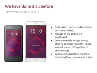We have done it all before
so why not apply it to IoT?
● Only what is needed in the phone
(no more, no less)
● All apps in the phone are
sandboxed
● Common rootfs images across
phones, common “custom” image
across locales, HW specifics in
device image
● Canonical hosted OTA channels,
including devel, release and stable
 