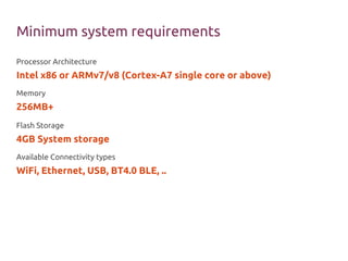 Minimum system requirements
Processor Architecture
Intel x86 or ARMv7/v8 (Cortex-A7 single core or above)
Memory
256MB+
Flash Storage
4GB System storage
Available Connectivity types
WiFi, Ethernet, USB, BT4.0 BLE, ..
 