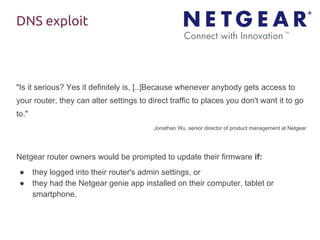 DNS exploit
"Is it serious? Yes it definitely is, [..]Because whenever anybody gets access to
your router, they can alter settings to direct traffic to places you don't want it to go
to."
Jonathan Wu, senior director of product management at Netgear
Netgear router owners would be prompted to update their firmware if:
● they logged into their router's admin settings, or
● they had the Netgear genie app installed on their computer, tablet or
smartphone.
 