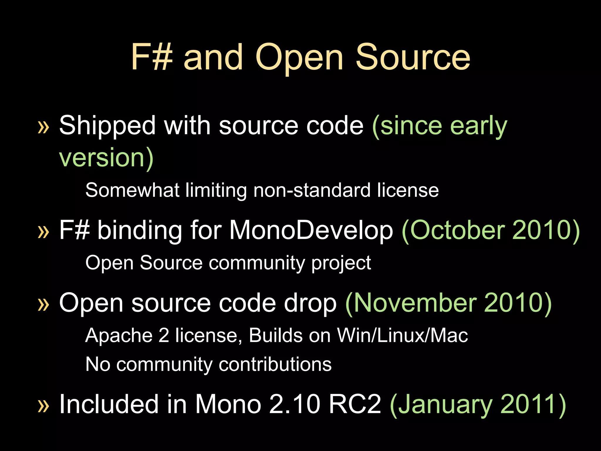 F# and Open Source Shipped with source code (since early version)Somewhat limiting non-standard licenseF# binding for MonoDevelop(October 2010)Open Source community project Open source code drop (November 2010)Apache 2 license, Builds on Win/Linux/MacNo community contributionsIncluded in Mono 2.10 RC2 (January 2011)