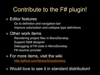 Contribute to the F# plugin!Editor featuresGo to definition and navigation barImprove colorization and collapse type definitionsOther work itemsReordering project files in MonoDevelopSupport Gtk# designerDebugging of F# code in MonoDevelopF# resolver providerFor more items, visit the wikihttp://github.com/fsharp/fsharpbindingWould love to see it in standard distribution!