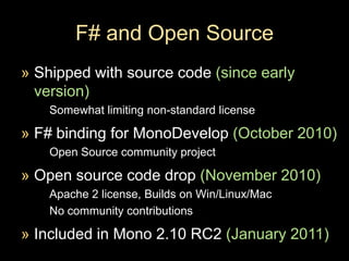 F# and Open Source Shipped with source code (since early version)Somewhat limiting non-standard licenseF# binding for MonoDevelop(October 2010)Open Source community project Open source code drop (November 2010)Apache 2 license, Builds on Win/Linux/MacNo community contributionsIncluded in Mono 2.10 RC2 (January 2011)