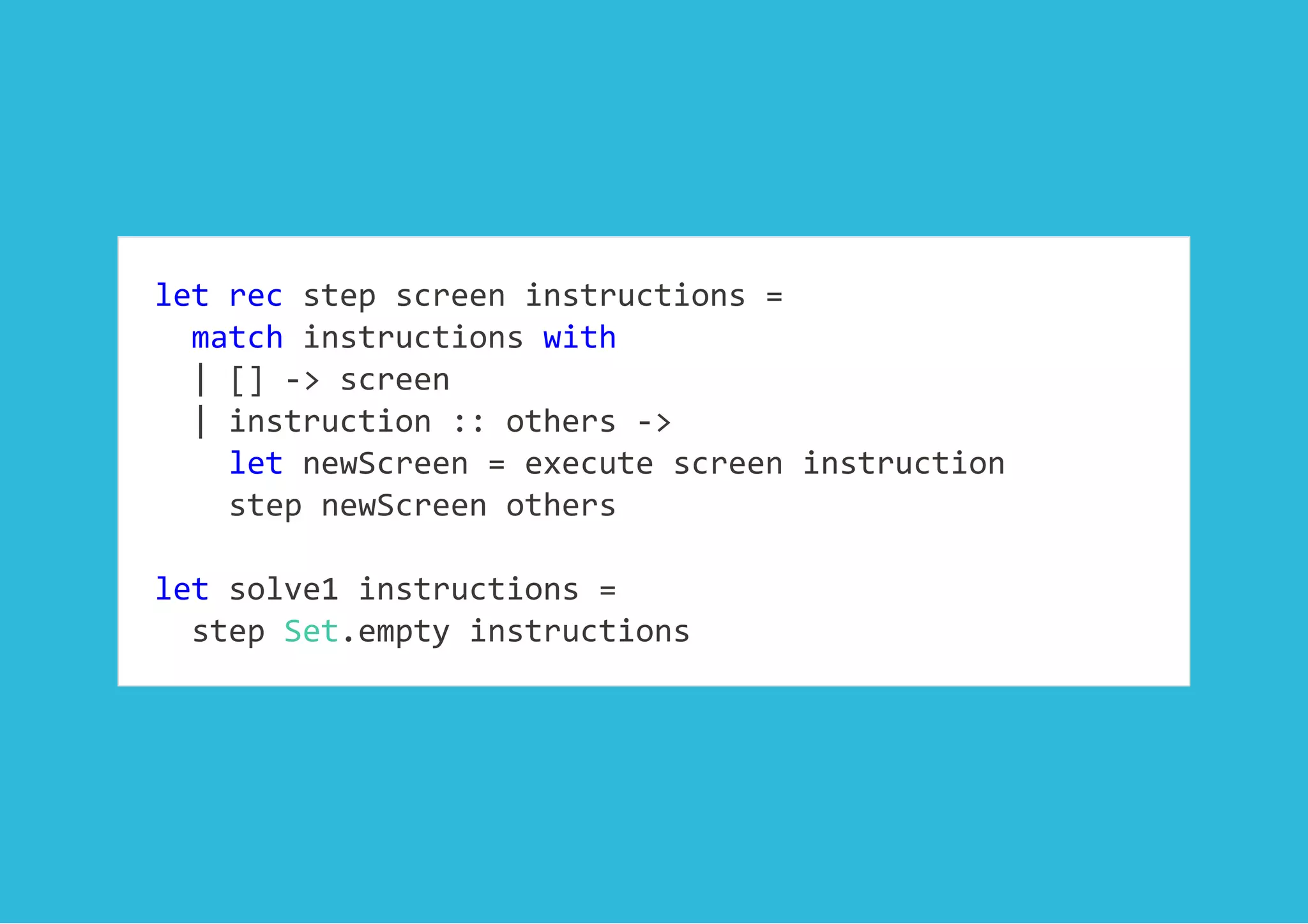 let rec step screen instructions = 
  match instructions with 
  | [] ‐> screen 
  | instruction :: others ‐>  
    let newScreen = execute screen instruction 
    step newScreen others 
 
let solve1 instructions =  
  step Set.empty instructions
 