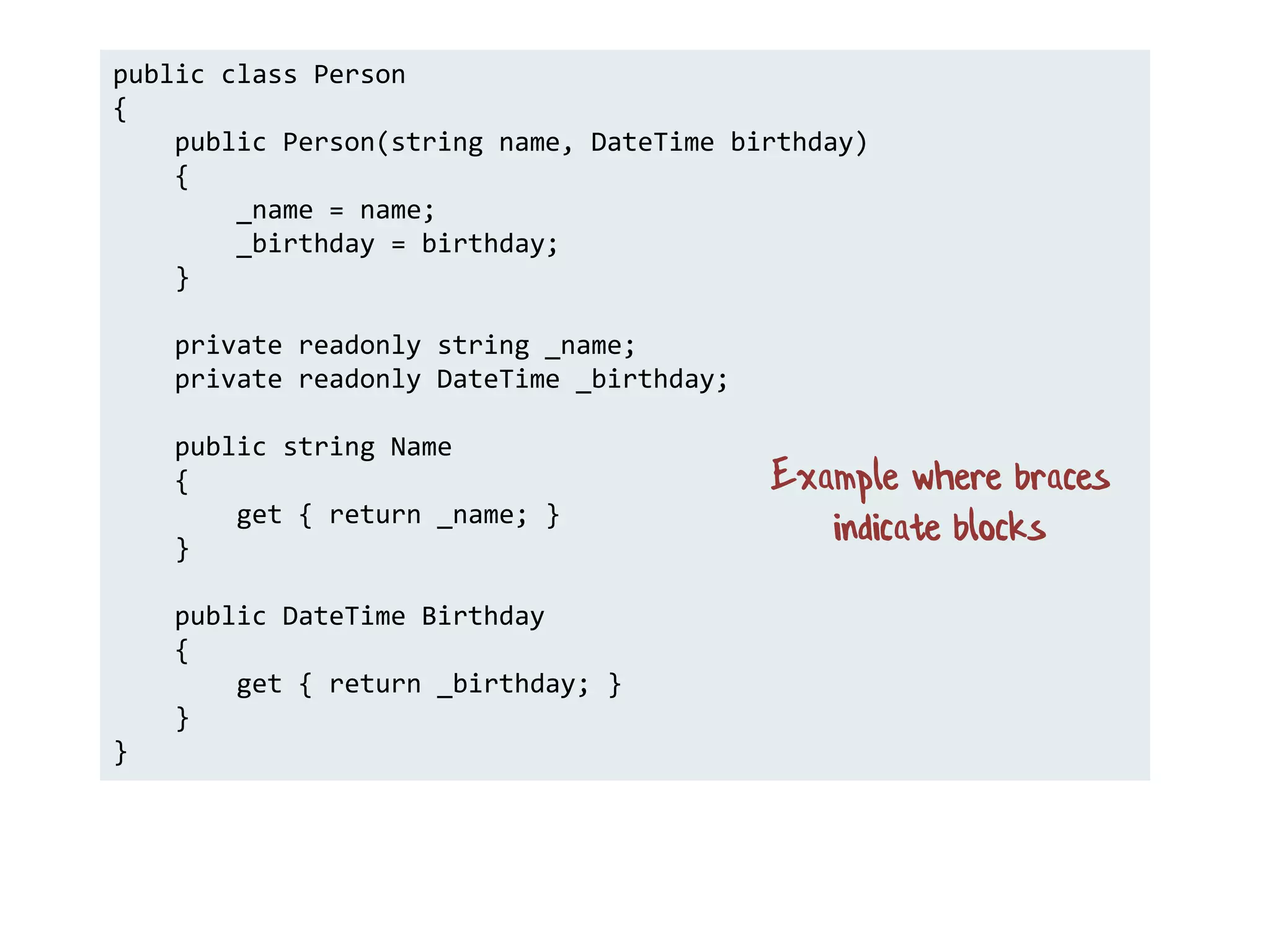 public class Person
{
public Person(string name, DateTime birthday)
{
_name = name;
_birthday = birthday;
}
private readonly string _name;
private readonly DateTime _birthday;
public string Name
{
get { return _name; }
}
public DateTime Birthday
{
get { return _birthday; }
}
}
Example where braces
indicate blocks
 