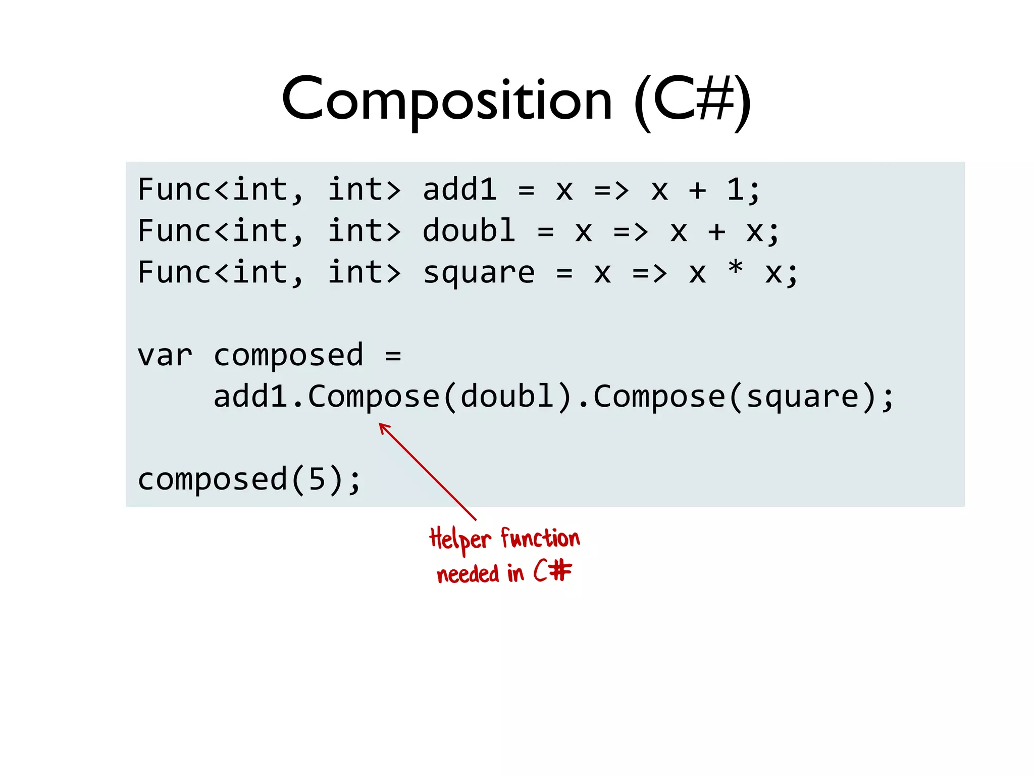 Func<int, int> add1 = x => x + 1;
Func<int, int> doubl = x => x + x;
Func<int, int> square = x => x * x;
var composed =
add1.Compose(doubl).Compose(square);
composed(5);
Composition (C#)
 